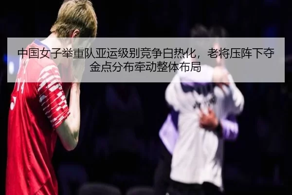 中国女子举重队亚运级别竞争白热化，老将压阵下夺金点分布牵动整体布局